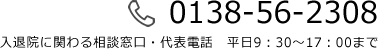 0138-56-2308 入退院に関わる相談窓口・代表電話　平日9：30～17：00まで